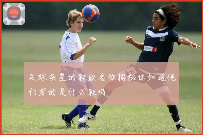 足球明星的鞋款名称揭秘你知道他们穿的是什么鞋吗