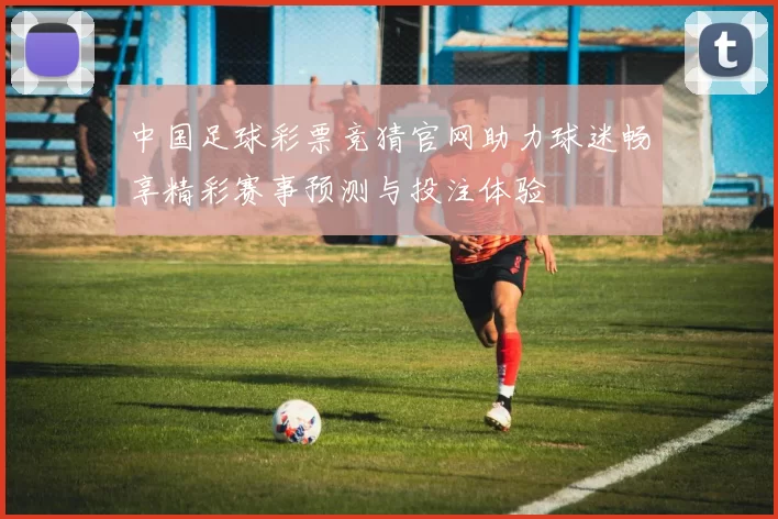 中国足球彩票竞猜官网助力球迷畅享精彩赛事预测与投注体验