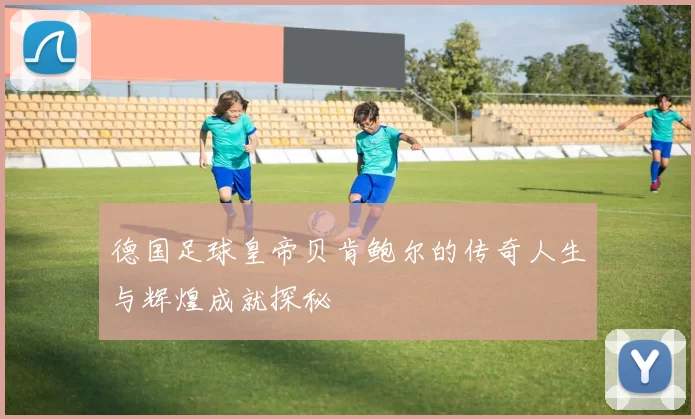 德国足球皇帝贝肯鲍尔的传奇人生与辉煌成就探秘