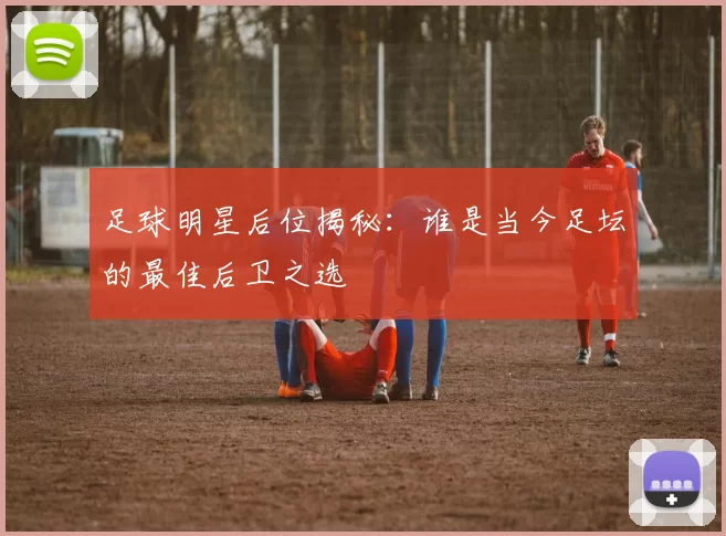 足球明星后位揭秘：谁是当今足坛的最佳后卫之选