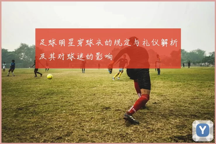 足球明星穿球衣的规定与礼仪解析及其对球迷的影响
